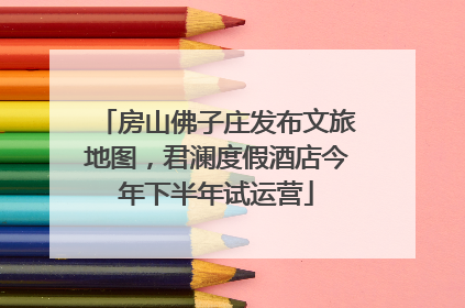 房山佛子庄发布文旅地图，君澜度假酒店今年下半年试运营