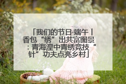 我们的节日·端午丨香包“绣”出共富图景：青海湟中青绣竞技“针”功夫点亮乡村