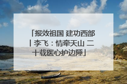 报效祖国 建功西部丨李飞：情牵天山 二十载医心护边陲