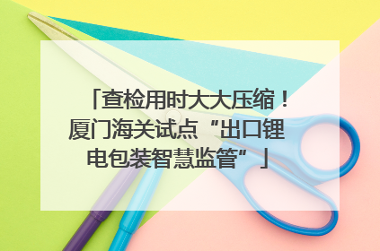 查检用时大大压缩！厦门海关试点“出口锂电包装智慧监管”