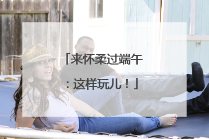 来怀柔过端午：这样玩儿！