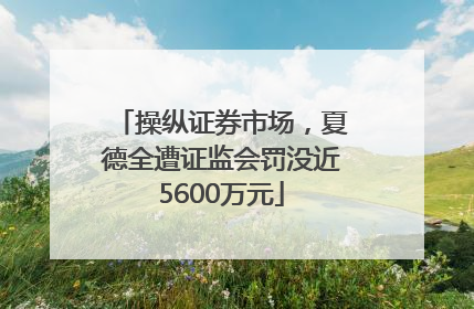 操纵证券市场，夏德全遭证监会罚没近5600万元