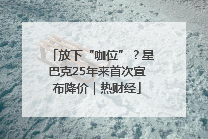 放下“咖位”？星巴克25年来首次宣布降价｜热财经