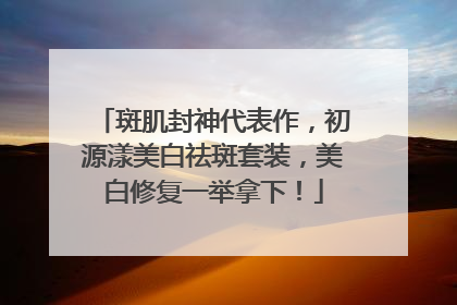 斑肌封神代表作，初源漾美白祛斑套装，美白修复一举拿下！