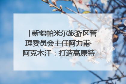 新疆帕米尔旅游区管理委员会主任阿力甫·阿克木汗：打造高原特色文旅品牌 推动县域旅游高质量发展｜第七届全国县域旅游研究成果发布系列活动