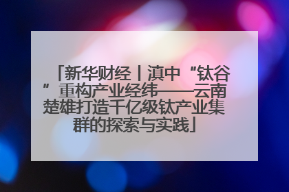 新华财经丨滇中“钛谷”重构产业经纬——云南楚雄打造千亿级钛产业集群的探索与实践