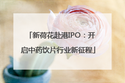 新荷花赴港IPO：开启中药饮片行业新征程