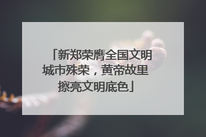 新郑荣膺全国文明城市殊荣，黄帝故里擦亮文明底色