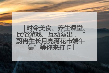 时令美食、养生课堂、民俗游戏、互动演出，“蔚冉生长月亮湾花市端午集”等你来打卡