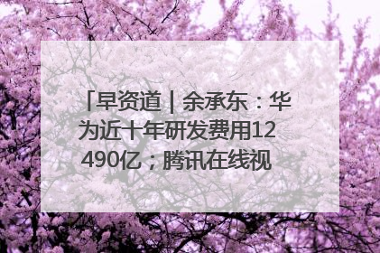 早资道｜余承东：华为近十年研发费用12490亿；腾讯在线视频重大组织调整