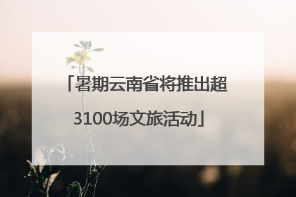 暑期云南省将推出超3100场文旅活动