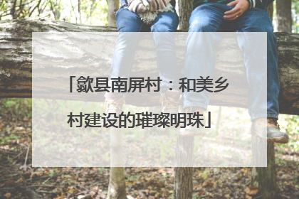歙县南屏村：和美乡村建设的璀璨明珠