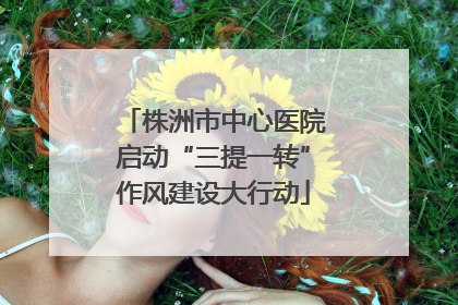 株洲市中心医院启动“三提一转”作风建设大行动