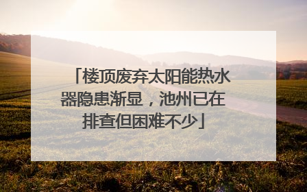 楼顶废弃太阳能热水器隐患渐显，池州已在排查但困难不少