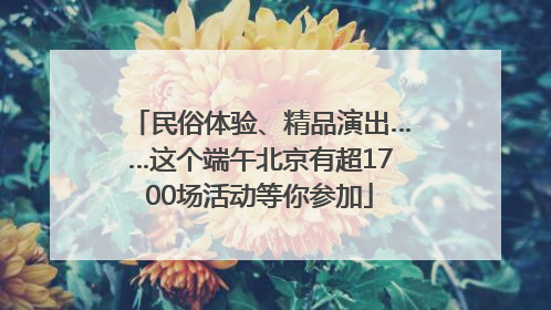 民俗体验、精品演出……这个端午北京有超1700场活动等你参加