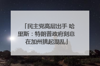 民主党高层出手 哈里斯：特朗普政府刻意在加州挑起混乱