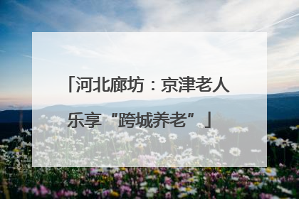 河北廊坊：京津老人乐享“跨城养老”