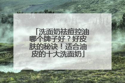 洗面奶祛痘控油哪个牌子好？好皮肤的秘诀！适合油皮的十大洗面奶