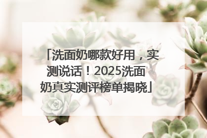 洗面奶哪款好用，实测说话！2025洗面奶真实测评榜单揭晓