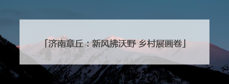 济南章丘：新风拂沃野 乡村展画卷