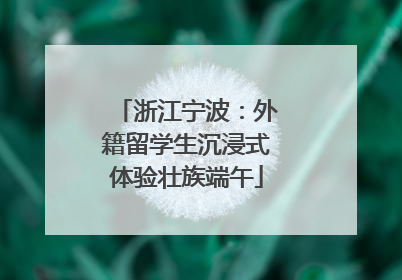 浙江宁波：外籍留学生沉浸式体验壮族端午