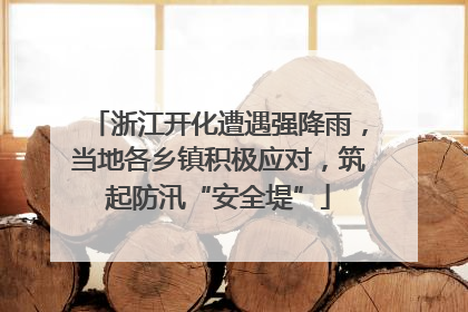 浙江开化遭遇强降雨，当地各乡镇积极应对，筑起防汛“安全堤”