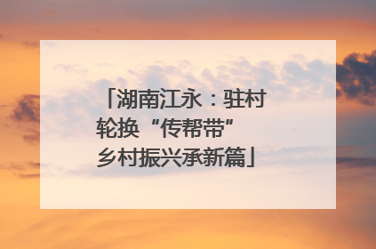 湖南江永：驻村轮换“传帮带” 乡村振兴承新篇