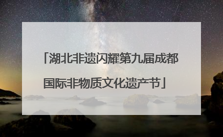 湖北非遗闪耀第九届成都国际非物质文化遗产节