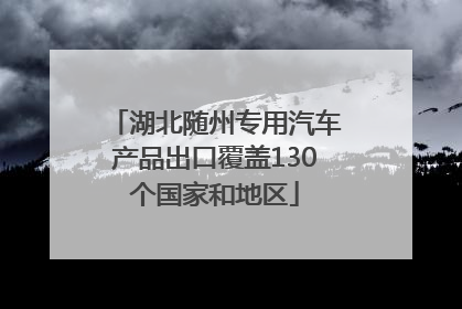 湖北随州专用汽车产品出口覆盖130个国家和地区