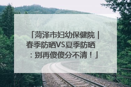 菏泽市妇幼保健院｜春季防晒VS夏季防晒：别再傻傻分不清！