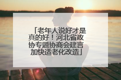 老年人说好才是真的好！河北省政协专题协商会建言加快适老化改造