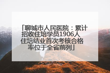 聊城市人民医院：累计招收住培学员1906人 住培结业首次考核合格率位于全省前列