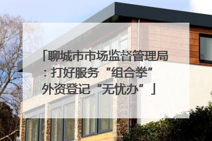 聊城市市场监督管理局：打好服务“组合拳” 外资登记“无忧办”