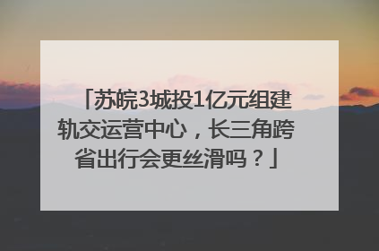 苏皖3城投1亿元组建轨交运营中心，长三角跨省出行会更丝滑吗？