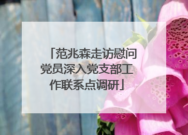 范兆森走访慰问党员深入党支部工作联系点调研