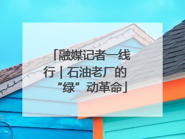 融媒记者一线行｜石油老厂的“绿”动革命