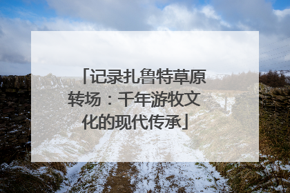 记录扎鲁特草原转场：千年游牧文化的现代传承