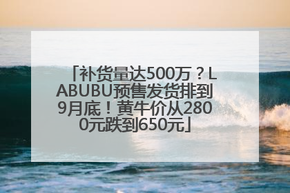 补货量达500万？LABUBU预售发货排到9月底！黄牛价从2800元跌到650元