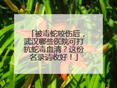 被毒蛇咬伤后，武汉哪些医院可打抗蛇毒血清？这份名录请收好！