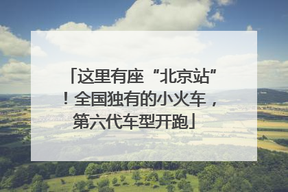 这里有座“北京站”！全国独有的小火车，第六代车型开跑