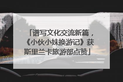谱写文化交流新篇，《小伙小妹换游记》获斯里兰卡旅游部点赞