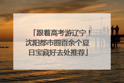 跟着高考游辽宁！沈阳都市圈百余个夏日宝藏好去处推荐