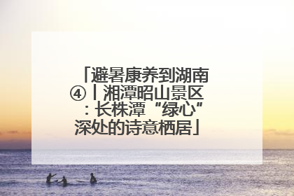 避暑康养到湖南④丨湘潭昭山景区：长株潭“绿心”深处的诗意栖居
