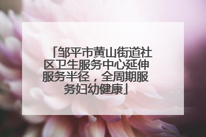 邹平市黄山街道社区卫生服务中心延伸服务半径，全周期服务妇幼健康