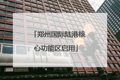 郑州国际陆港核心功能区启用