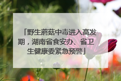 野生蘑菇中毒进入高发期，湖南省食安办、省卫生健康委紧急预警