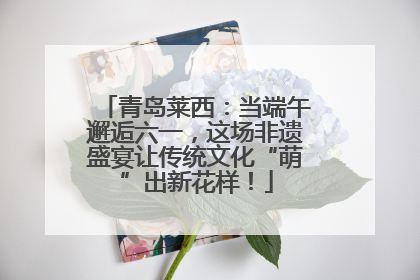 青岛莱西：当端午邂逅六一，这场非遗盛宴让传统文化“萌”出新花样！