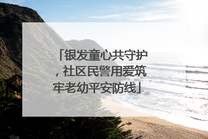 银发童心共守护，社区民警用爱筑牢老幼平安防线