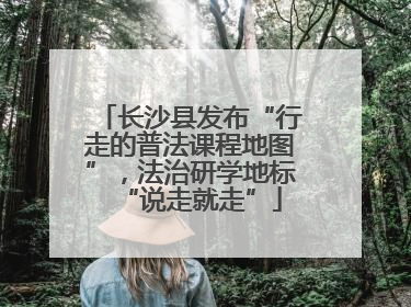 长沙县发布“行走的普法课程地图”，法治研学地标“说走就走”