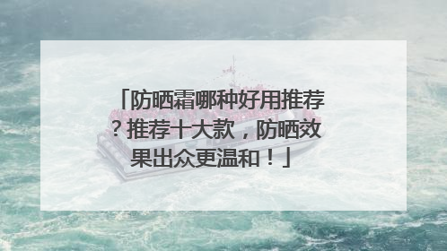 防晒霜哪种好用推荐？推荐十大款，防晒效果出众更温和！